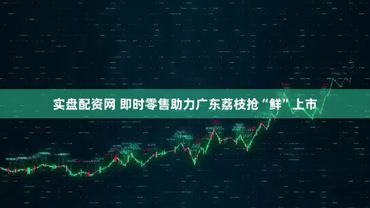 实盘配资网 即时零售助力广东荔枝抢“鲜”上市