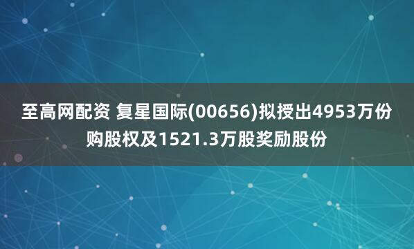 至高网配资 复星国际(00656)拟授出4953万份购股权及1521.3万股奖励股份