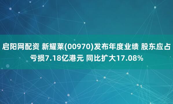 启阳网配资 新耀莱(00970)发布年度业绩 股东应占亏损7.18亿港元 同比扩大17.08%