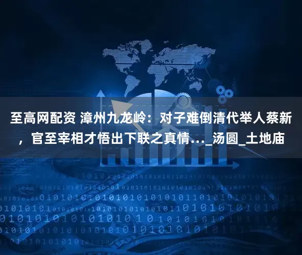 至高网配资 漳州九龙岭：对子难倒清代举人蔡新，官至宰相才悟出下联之真情…_汤圆_土地庙