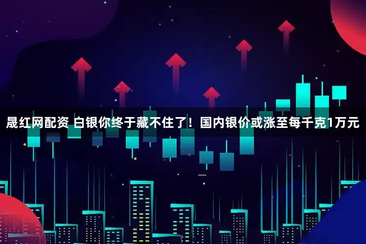 晟红网配资 白银你终于藏不住了！国内银价或涨至每千克1万元