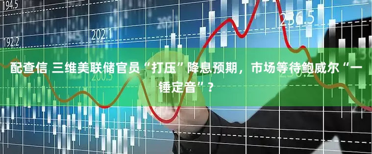 配查信 三维美联储官员“打压”降息预期，市场等待鲍威尔“一锤定音”？
