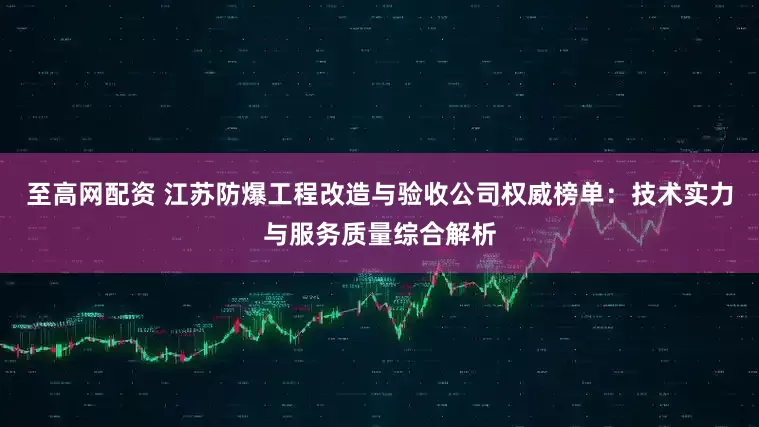 至高网配资 江苏防爆工程改造与验收公司权威榜单：技术实力与服务质量综合解析