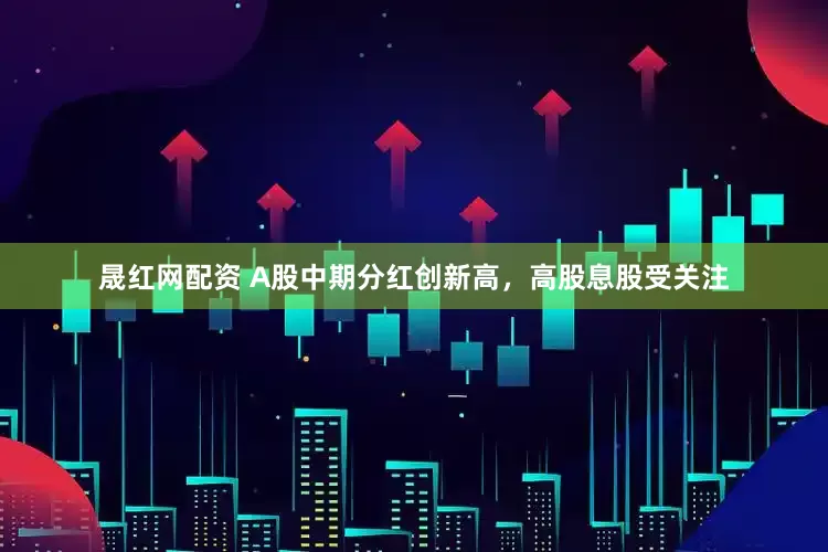 晟红网配资 A股中期分红创新高，高股息股受关注