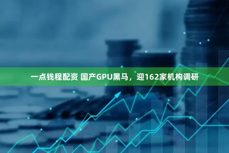 一点钱程配资 国产GPU黑马，迎162家机构调研