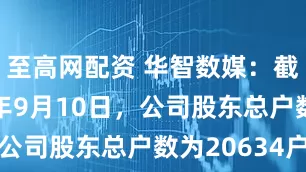 至高网配资 华智数媒：截至2025年9月10日，公司股东总户数为20634户