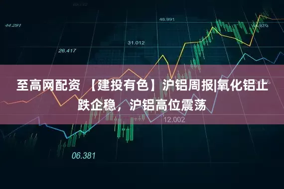 至高网配资 【建投有色】沪铝周报|氧化铝止跌企稳，沪铝高位震荡