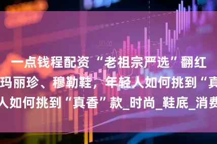 一点钱程配资 “老祖宗严选”翻红，中国布鞋秒变玛丽珍、穆勒鞋，年轻人如何挑到“真香”款_时尚_鞋底_消费者