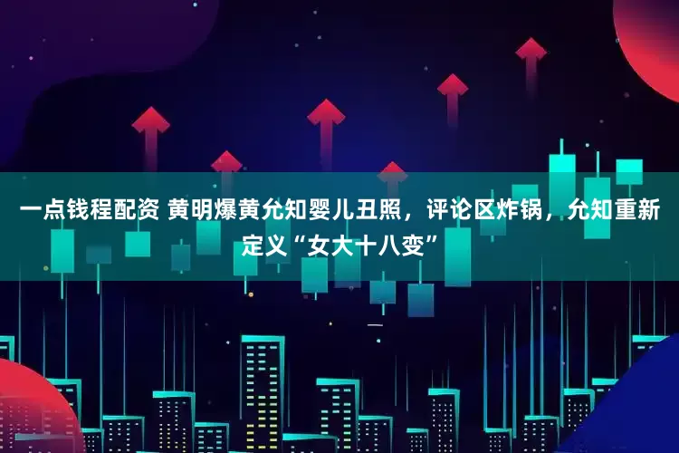 一点钱程配资 黄明爆黄允知婴儿丑照，评论区炸锅，允知重新定义“女大十八变”