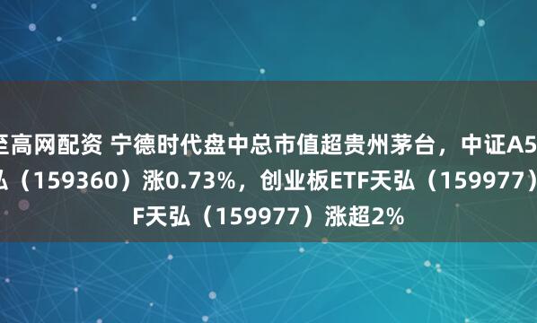 至高网配资 宁德时代盘中总市值超贵州茅台，中证A500ETF天弘（159360）涨0.73%，创业板ETF天弘（159977）涨超2%