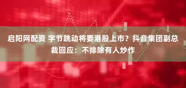 启阳网配资 字节跳动将要港股上市？抖音集团副总裁回应：不排除有人炒作