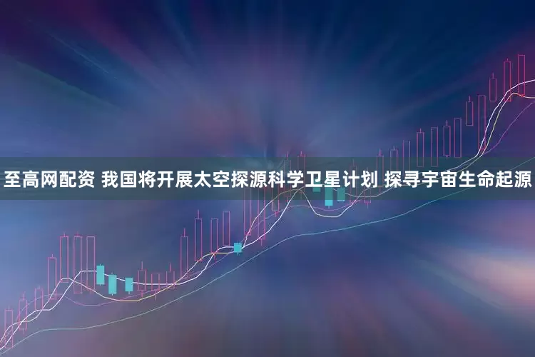 至高网配资 我国将开展太空探源科学卫星计划 探寻宇宙生命起源