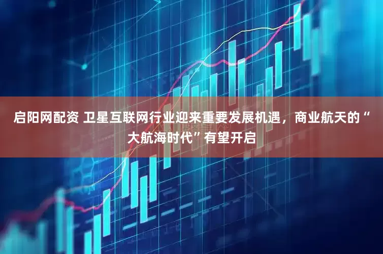 启阳网配资 卫星互联网行业迎来重要发展机遇，商业航天的“大航海时代”有望开启