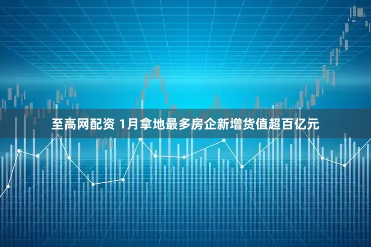 至高网配资 1月拿地最多房企新增货值超百亿元