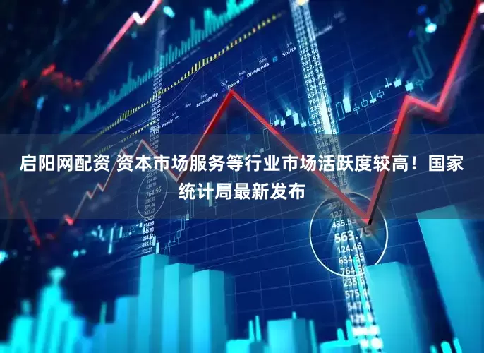 启阳网配资 资本市场服务等行业市场活跃度较高！国家统计局最新发布